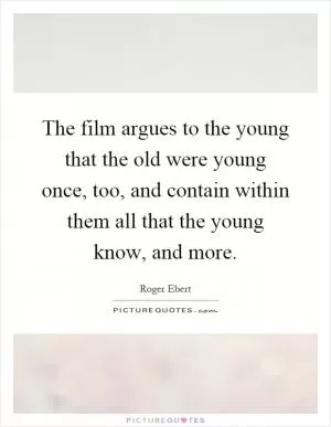 The film argues to the young that the old were young once, too, and contain within them all that the young know, and more Picture Quote #1