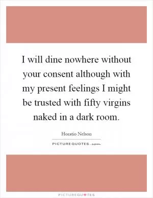 I will dine nowhere without your consent although with my present feelings I might be trusted with fifty virgins naked in a dark room Picture Quote #1