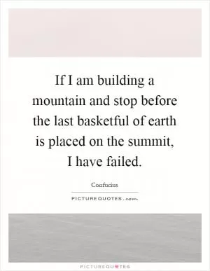 If I am building a mountain and stop before the last basketful of earth is placed on the summit, I have failed Picture Quote #1