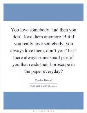 You love somebody, and then you don’t love them anymore. But if you really love somebody, you always love them, don’t you? Isn’t there always some small part of you that reads their horoscope in the paper everyday? Picture Quote #1