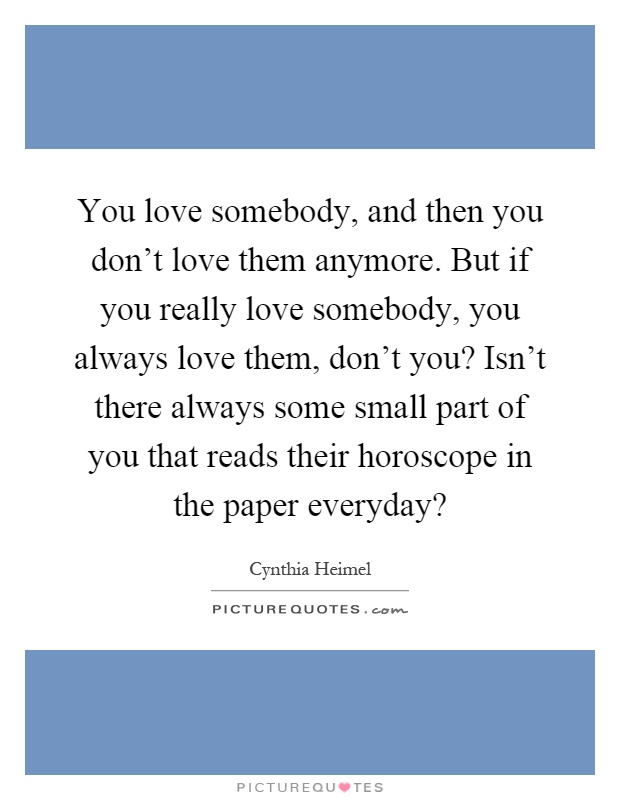 You love somebody, and then you don't love them anymore. But if you really love somebody, you always love them, don't you? Isn't there always some small part of you that reads their horoscope in the paper everyday? Picture Quote #1