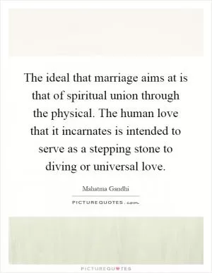The ideal that marriage aims at is that of spiritual union through the physical. The human love that it incarnates is intended to serve as a stepping stone to diving or universal love Picture Quote #1