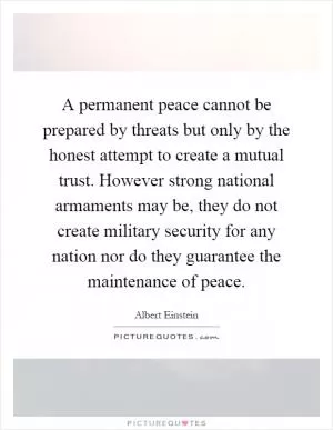 A permanent peace cannot be prepared by threats but only by the honest attempt to create a mutual trust. However strong national armaments may be, they do not create military security for any nation nor do they guarantee the maintenance of peace Picture Quote #1