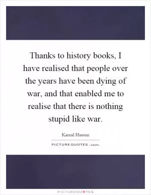 Thanks to history books, I have realised that people over the years have been dying of war, and that enabled me to realise that there is nothing stupid like war Picture Quote #1