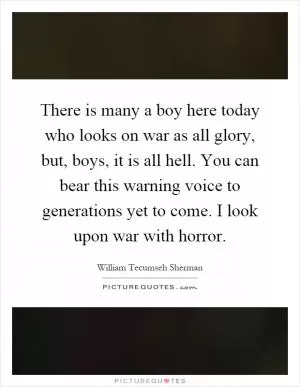 There is many a boy here today who looks on war as all glory, but, boys, it is all hell. You can bear this warning voice to generations yet to come. I look upon war with horror Picture Quote #1