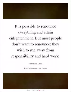 It is possible to renounce everything and attain enlightenment. But most people don’t want to renounce; they wish to run away from responsibility and hard work Picture Quote #1