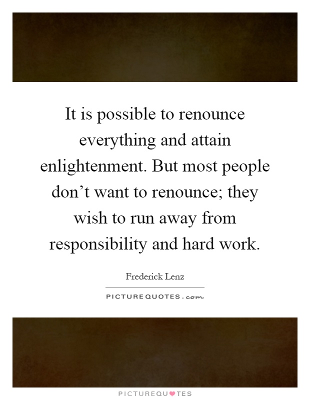 It is possible to renounce everything and attain enlightenment. But most people don't want to renounce; they wish to run away from responsibility and hard work Picture Quote #1