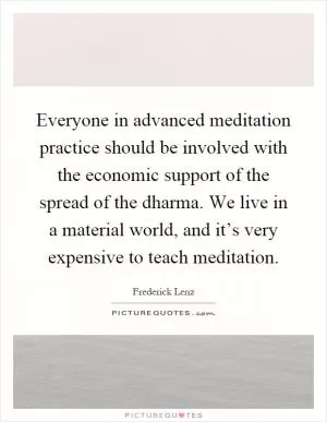 Everyone in advanced meditation practice should be involved with the economic support of the spread of the dharma. We live in a material world, and it’s very expensive to teach meditation Picture Quote #1