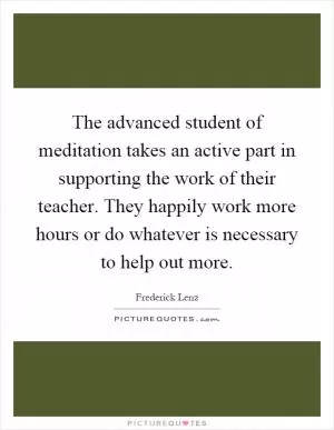 The advanced student of meditation takes an active part in supporting the work of their teacher. They happily work more hours or do whatever is necessary to help out more Picture Quote #1