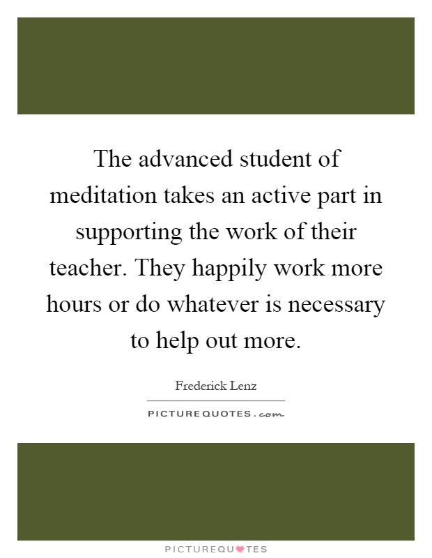 The advanced student of meditation takes an active part in supporting the work of their teacher. They happily work more hours or do whatever is necessary to help out more Picture Quote #1