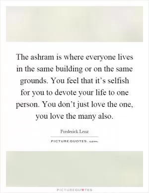 The ashram is where everyone lives in the same building or on the same grounds. You feel that it’s selfish for you to devote your life to one person. You don’t just love the one, you love the many also Picture Quote #1