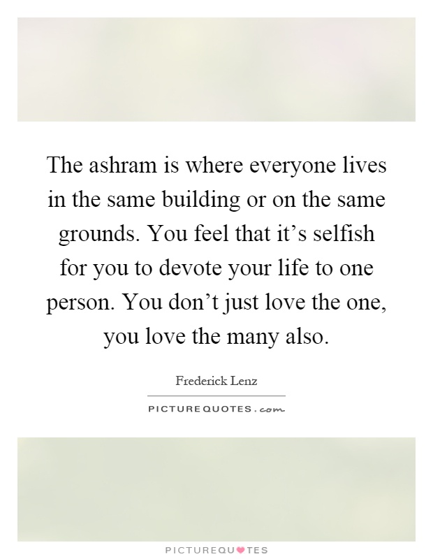 The ashram is where everyone lives in the same building or on the same grounds. You feel that it's selfish for you to devote your life to one person. You don't just love the one, you love the many also Picture Quote #1