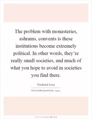 The problem with monasteries, ashrams, convents is these institutions become extremely political. In other words, they’re really small societies, and much of what you hope to avoid in societies you find there Picture Quote #1