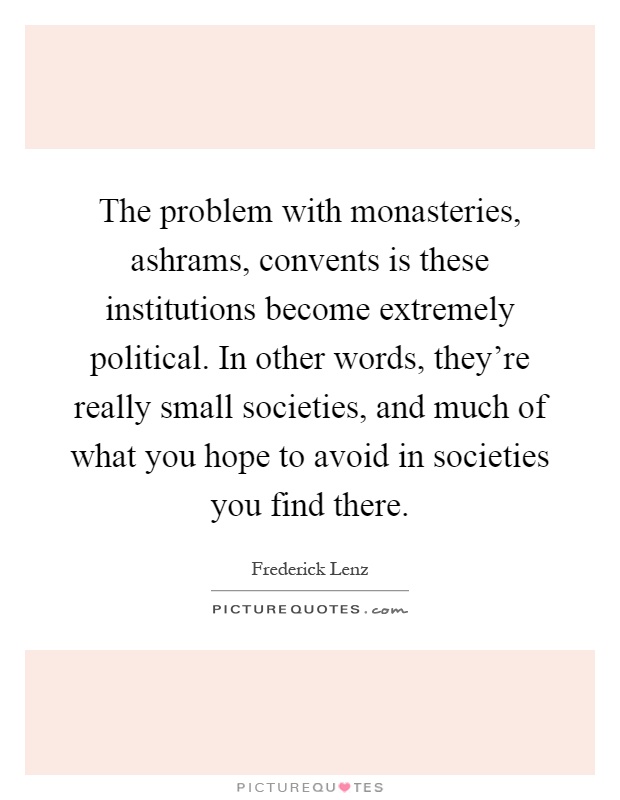 The problem with monasteries, ashrams, convents is these institutions become extremely political. In other words, they're really small societies, and much of what you hope to avoid in societies you find there Picture Quote #1