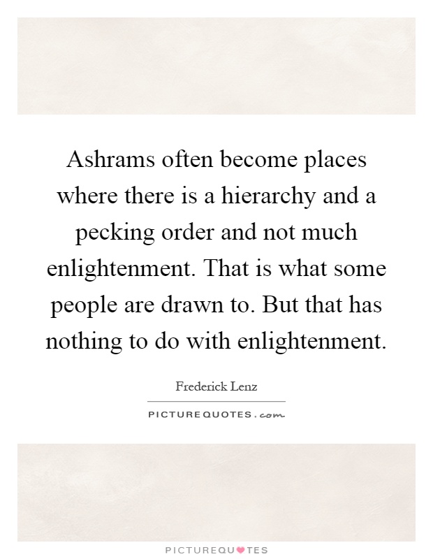 Ashrams often become places where there is a hierarchy and a pecking order and not much enlightenment. That is what some people are drawn to. But that has nothing to do with enlightenment Picture Quote #1