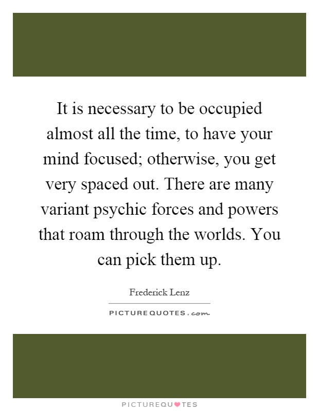 It is necessary to be occupied almost all the time, to have your mind focused; otherwise, you get very spaced out. There are many variant psychic forces and powers that roam through the worlds. You can pick them up Picture Quote #1