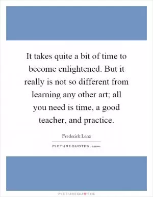 It takes quite a bit of time to become enlightened. But it really is not so different from learning any other art; all you need is time, a good teacher, and practice Picture Quote #1