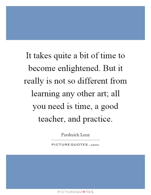 It takes quite a bit of time to become enlightened. But it really is not so different from learning any other art; all you need is time, a good teacher, and practice Picture Quote #1