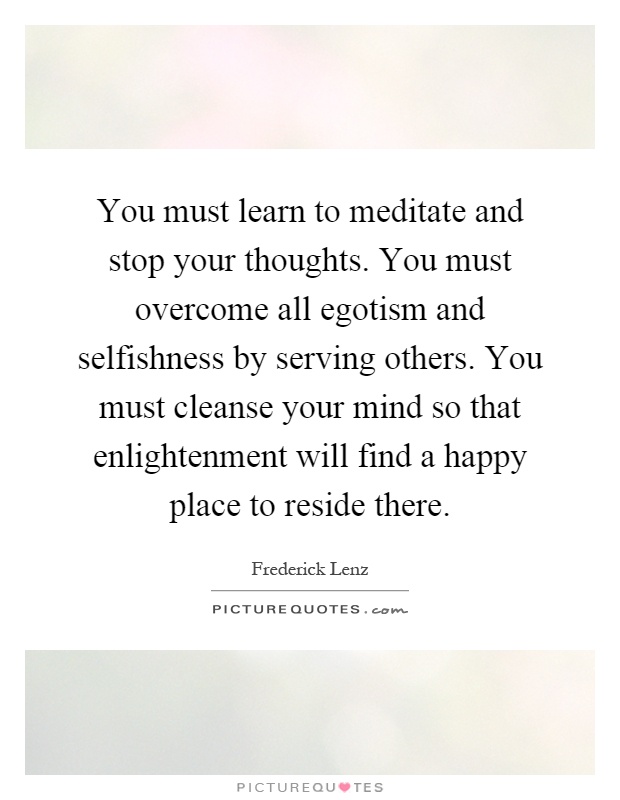 You must learn to meditate and stop your thoughts. You must overcome all egotism and selfishness by serving others. You must cleanse your mind so that enlightenment will find a happy place to reside there Picture Quote #1