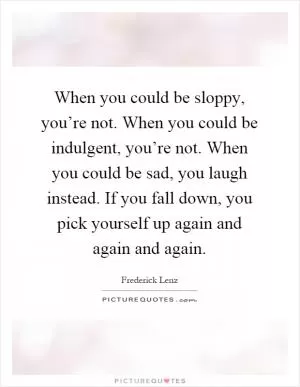 When you could be sloppy, you’re not. When you could be indulgent, you’re not. When you could be sad, you laugh instead. If you fall down, you pick yourself up again and again and again Picture Quote #1