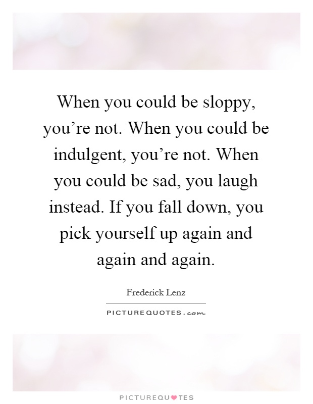 When you could be sloppy, you're not. When you could be indulgent, you're not. When you could be sad, you laugh instead. If you fall down, you pick yourself up again and again and again Picture Quote #1