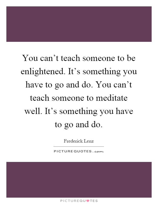 You can't teach someone to be enlightened. It's something you have to go and do. You can't teach someone to meditate well. It's something you have to go and do Picture Quote #1