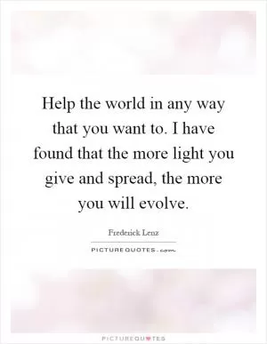 Help the world in any way that you want to. I have found that the more light you give and spread, the more you will evolve Picture Quote #1