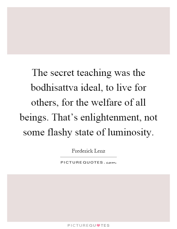 The secret teaching was the bodhisattva ideal, to live for others, for the welfare of all beings. That's enlightenment, not some flashy state of luminosity Picture Quote #1