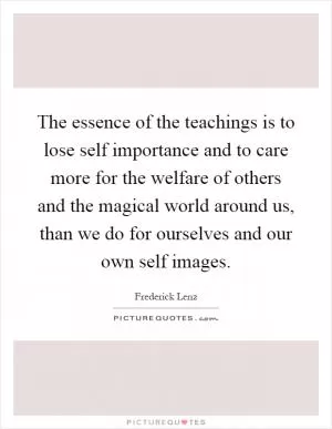 The essence of the teachings is to lose self importance and to care more for the welfare of others and the magical world around us, than we do for ourselves and our own self images Picture Quote #1