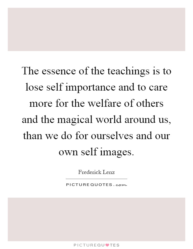 The essence of the teachings is to lose self importance and to care more for the welfare of others and the magical world around us, than we do for ourselves and our own self images Picture Quote #1