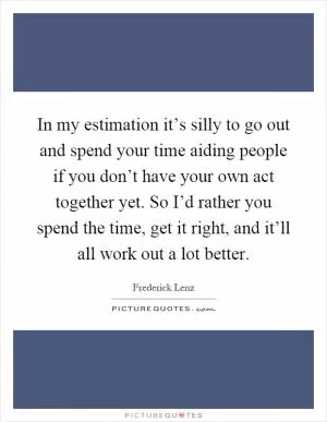 In my estimation it’s silly to go out and spend your time aiding people if you don’t have your own act together yet. So I’d rather you spend the time, get it right, and it’ll all work out a lot better Picture Quote #1