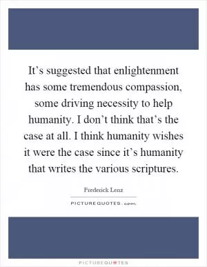 It’s suggested that enlightenment has some tremendous compassion, some driving necessity to help humanity. I don’t think that’s the case at all. I think humanity wishes it were the case since it’s humanity that writes the various scriptures Picture Quote #1