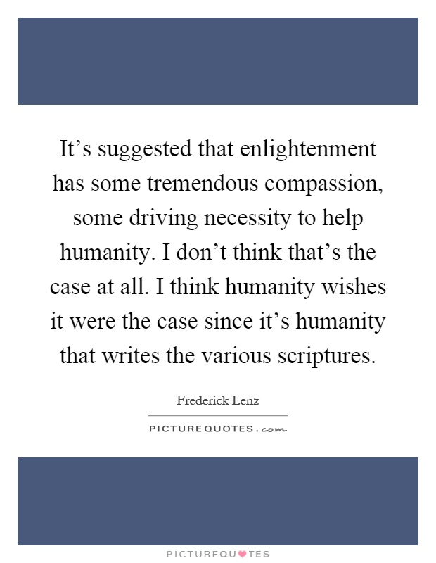 It's suggested that enlightenment has some tremendous compassion, some driving necessity to help humanity. I don't think that's the case at all. I think humanity wishes it were the case since it's humanity that writes the various scriptures Picture Quote #1