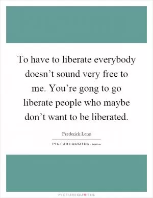To have to liberate everybody doesn’t sound very free to me. You’re gong to go liberate people who maybe don’t want to be liberated Picture Quote #1