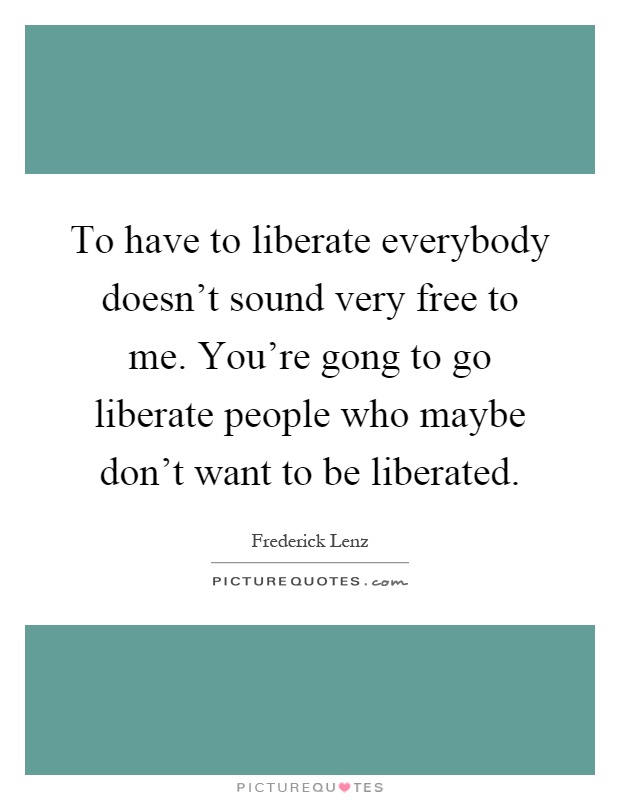 To have to liberate everybody doesn't sound very free to me. You're gong to go liberate people who maybe don't want to be liberated Picture Quote #1