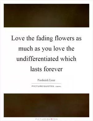 Love the fading flowers as much as you love the undifferentiated which lasts forever Picture Quote #1