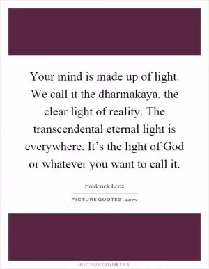 Your mind is made up of light. We call it the dharmakaya, the clear light of reality. The transcendental eternal light is everywhere. It’s the light of God or whatever you want to call it Picture Quote #1