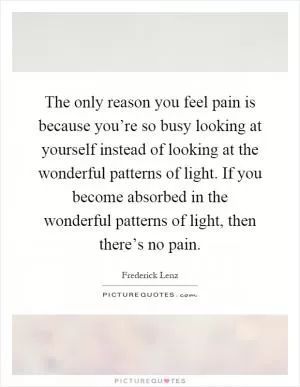 The only reason you feel pain is because you’re so busy looking at yourself instead of looking at the wonderful patterns of light. If you become absorbed in the wonderful patterns of light, then there’s no pain Picture Quote #1