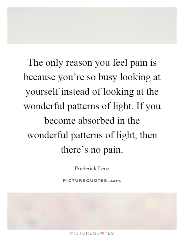 The only reason you feel pain is because you're so busy looking at yourself instead of looking at the wonderful patterns of light. If you become absorbed in the wonderful patterns of light, then there's no pain Picture Quote #1
