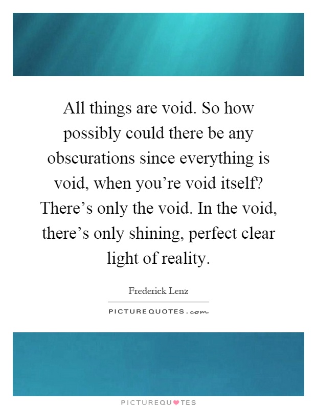 All things are void. So how possibly could there be any obscurations since everything is void, when you're void itself? There's only the void. In the void, there's only shining, perfect clear light of reality Picture Quote #1
