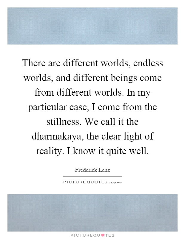 There are different worlds, endless worlds, and different beings come from different worlds. In my particular case, I come from the stillness. We call it the dharmakaya, the clear light of reality. I know it quite well Picture Quote #1