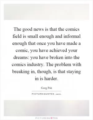 The good news is that the comics field is small enough and informal enough that once you have made a comic, you have achieved your dreams: you have broken into the comics industry. The problem with breaking in, though, is that staying in is harder Picture Quote #1