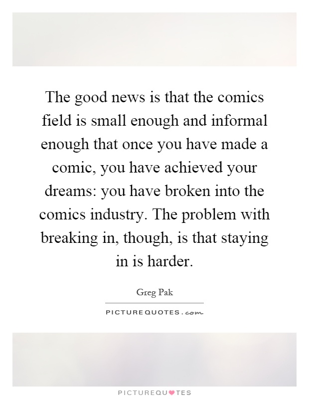 The good news is that the comics field is small enough and informal enough that once you have made a comic, you have achieved your dreams: you have broken into the comics industry. The problem with breaking in, though, is that staying in is harder Picture Quote #1