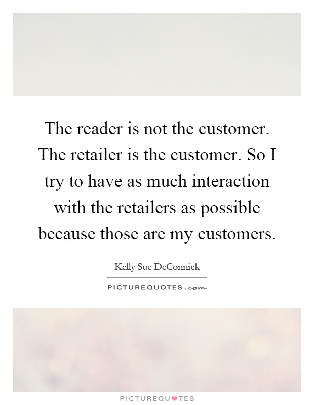 The reader is not the customer. The retailer is the customer. So I try to have as much interaction with the retailers as possible because those are my customers Picture Quote #1
