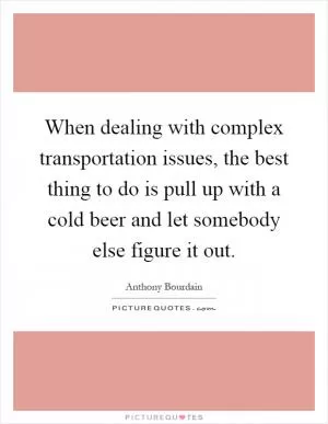 When dealing with complex transportation issues, the best thing to do is pull up with a cold beer and let somebody else figure it out Picture Quote #1