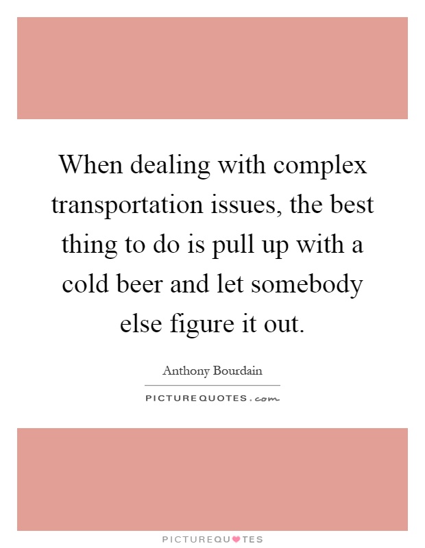When dealing with complex transportation issues, the best thing to do is pull up with a cold beer and let somebody else figure it out Picture Quote #1