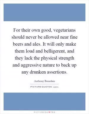 For their own good, vegetarians should never be allowed near fine beers and ales. It will only make them loud and belligerent, and they lack the physical strength and aggressive nature to back up any drunken assertions Picture Quote #1