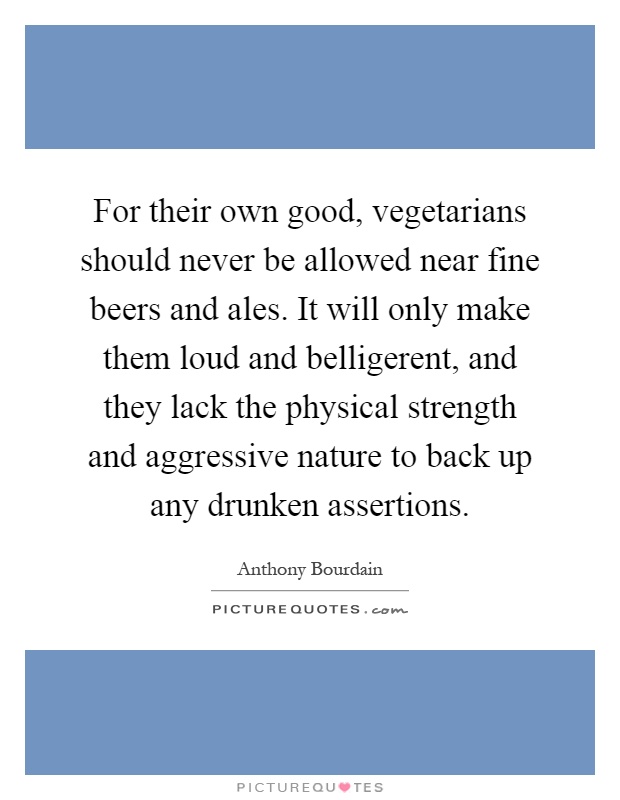 For their own good, vegetarians should never be allowed near fine beers and ales. It will only make them loud and belligerent, and they lack the physical strength and aggressive nature to back up any drunken assertions Picture Quote #1