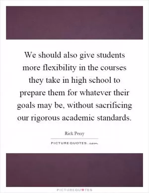 We should also give students more flexibility in the courses they take in high school to prepare them for whatever their goals may be, without sacrificing our rigorous academic standards Picture Quote #1