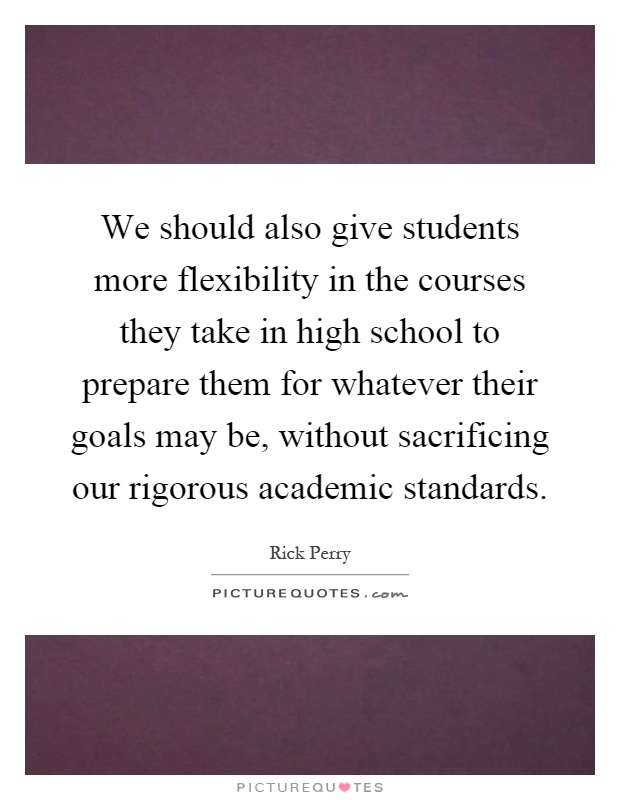We should also give students more flexibility in the courses they take in high school to prepare them for whatever their goals may be, without sacrificing our rigorous academic standards Picture Quote #1